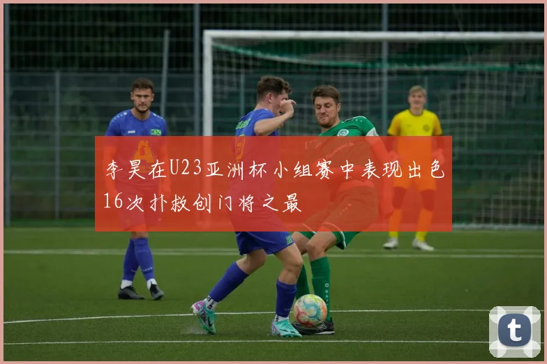 李昊在U23亚洲杯小组赛中表现出色16次扑救创门将之最