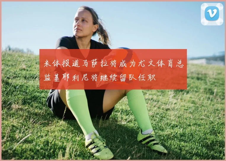 米体报道马萨拉将成为尤文体育总监基耶利尼将继续留队任职