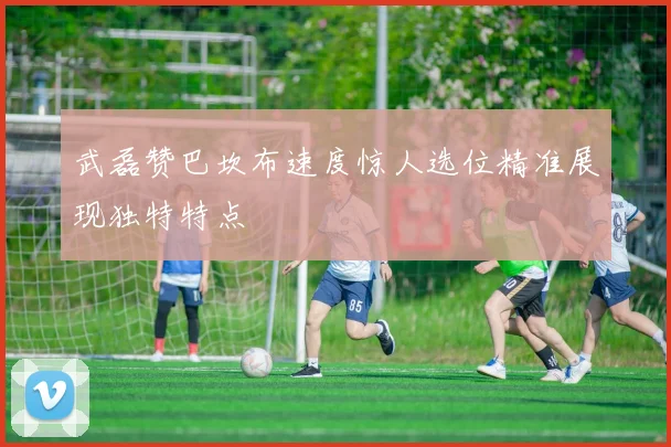 武磊赞巴坎布速度惊人选位精准展现独特特点