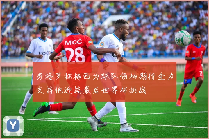 劳塔罗称梅西为球队领袖期待全力支持他迎接最后世界杯挑战