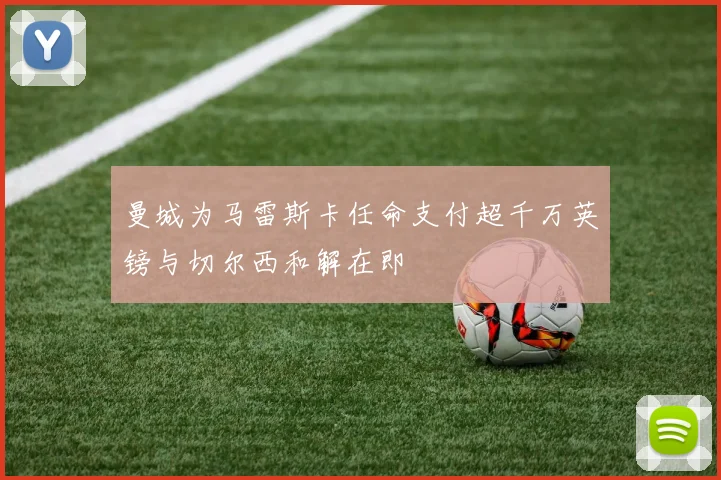 曼城为马雷斯卡任命支付超千万英镑与切尔西和解在即