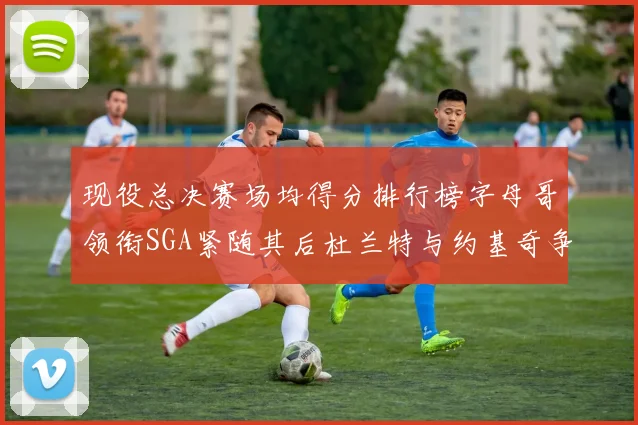 现役总决赛场均得分排行榜字母哥领衔SGA紧随其后杜兰特与约基奇争夺第三名