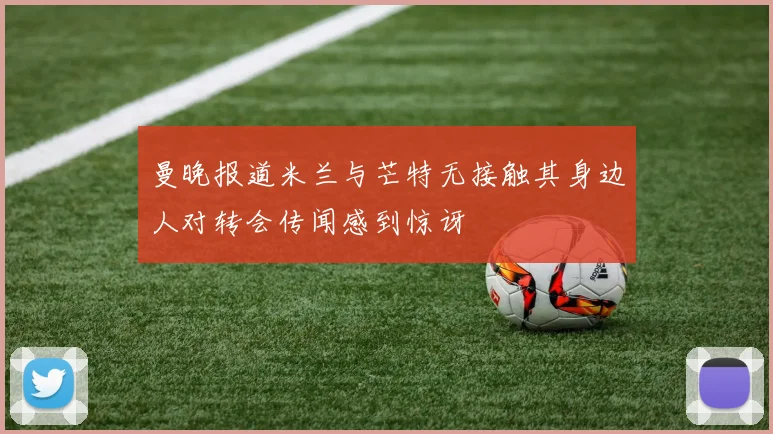 曼晚报道米兰与芒特无接触其身边人对转会传闻感到惊讶