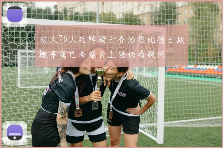 明天76人对阵骑士乔治恩比德出战概率高巴洛能否上场仍存疑问