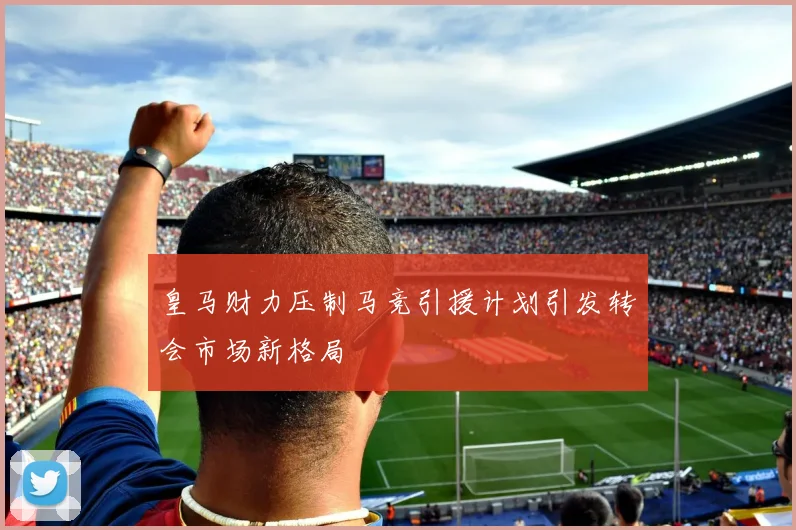 皇马财力压制马竞引援计划引发转会市场新格局