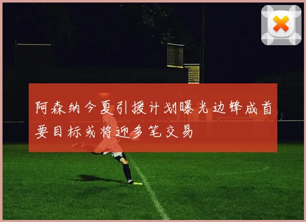 阿森纳今夏引援计划曝光边锋成首要目标或将迎多笔交易