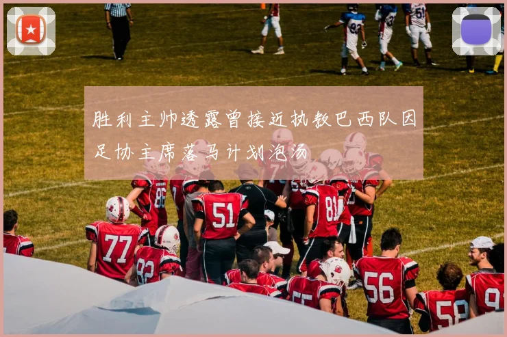 胜利主帅透露曾接近执教巴西队因足协主席落马计划泡汤