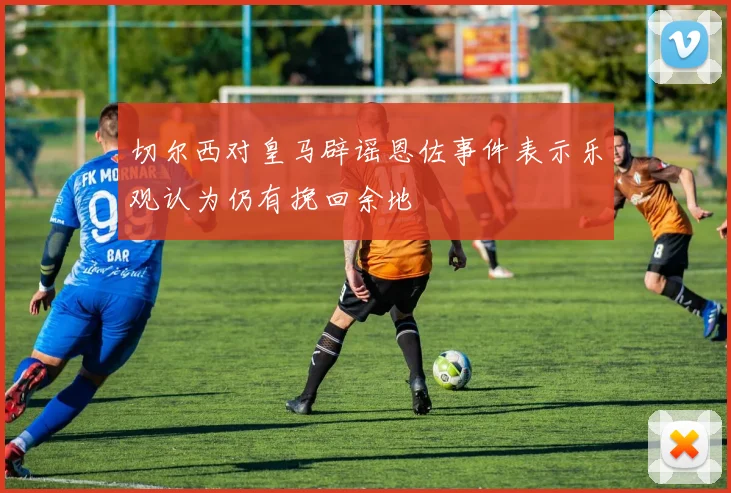 切尔西对皇马辟谣恩佐事件表示乐观认为仍有挽回余地