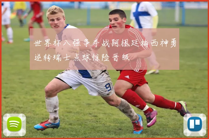世界杯八强争夺战阿根廷梅西神勇逆转瑞士点球惊险晋级