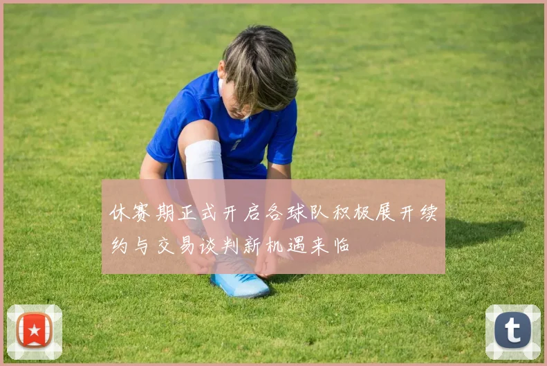 休赛期正式开启各球队积极展开续约与交易谈判新机遇来临