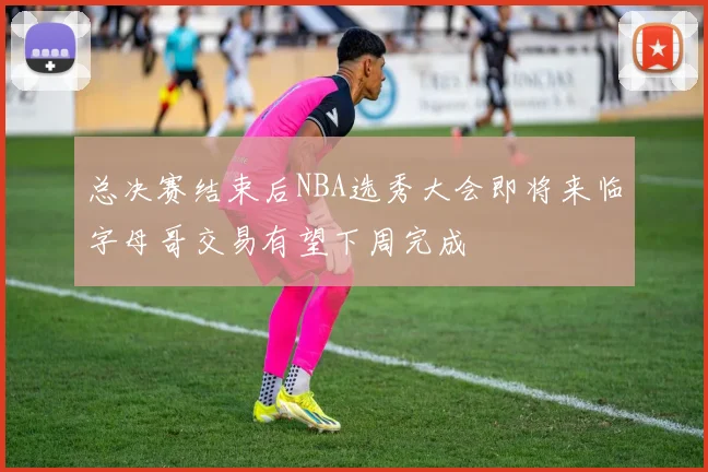 总决赛结束后NBA选秀大会即将来临字母哥交易有望下周完成