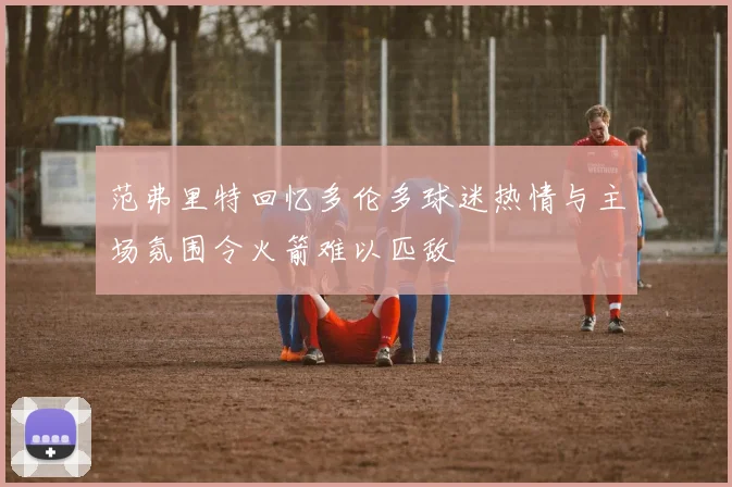 范弗里特回忆多伦多球迷热情与主场氛围令火箭难以匹敌