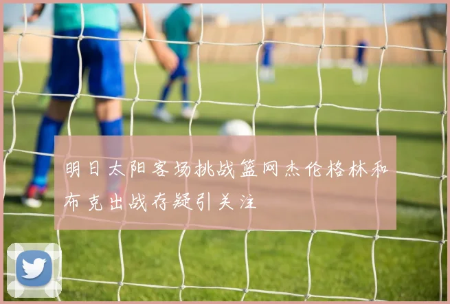 明日太阳客场挑战篮网杰伦格林和布克出战存疑引关注
