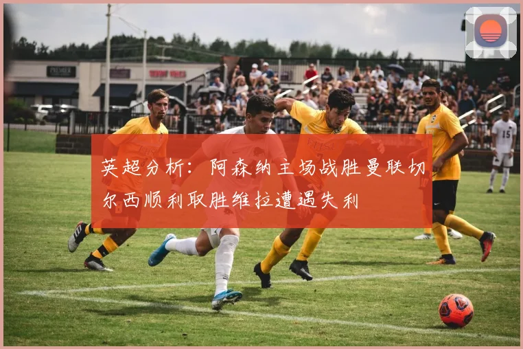 英超分析：阿森纳主场战胜曼联切尔西顺利取胜维拉遭遇失利