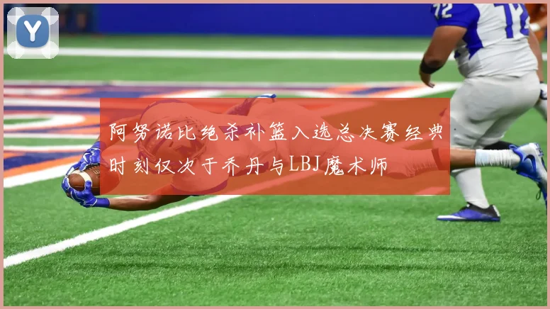 阿努诺比绝杀补篮入选总决赛经典时刻仅次于乔丹与LBJ魔术师