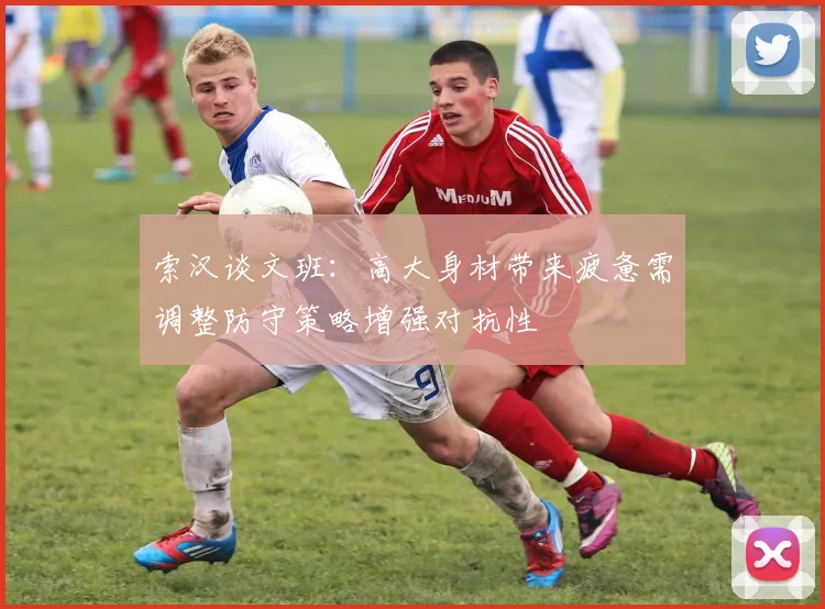 索汉谈文班：高大身材带来疲惫需调整防守策略增强对抗性